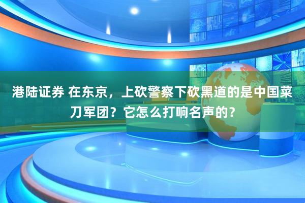 港陆证券 在东京，上砍警察下砍黑道的是中国菜刀军团？它怎么打响名声的？