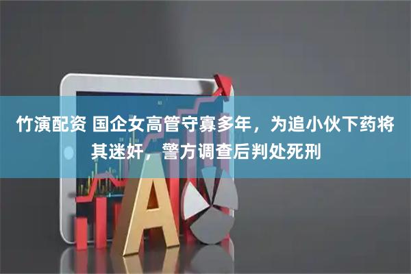 竹演配资 国企女高管守寡多年，为追小伙下药将其迷奸，警方调查后判处死刑