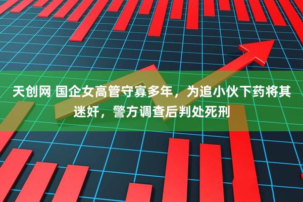 天创网 国企女高管守寡多年，为追小伙下药将其迷奸，警方调查后判处死刑