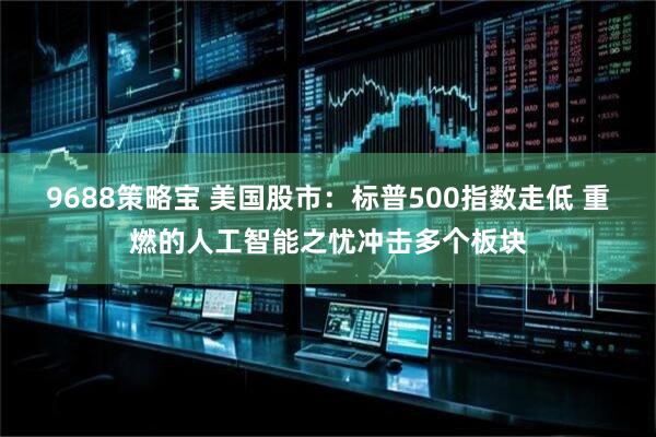 9688策略宝 美国股市：标普500指数走低 重燃的人工智能之忧冲击多个板块