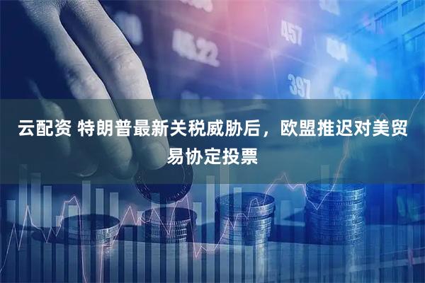 云配资 特朗普最新关税威胁后，欧盟推迟对美贸易协定投票