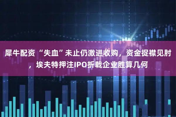 犀牛配资 “失血”未止仍激进收购，资金捉襟见肘，埃夫特押注IPO折戟企业胜算几何