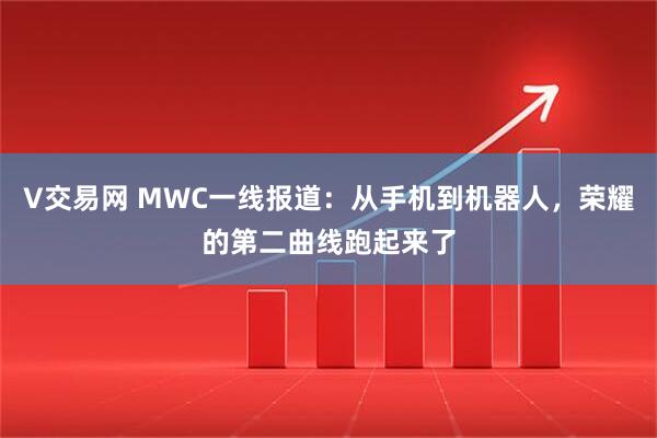 V交易网 MWC一线报道：从手机到机器人，荣耀的第二曲线跑起来了
