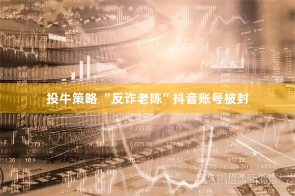 投牛策略 “反诈老陈”抖音账号被封