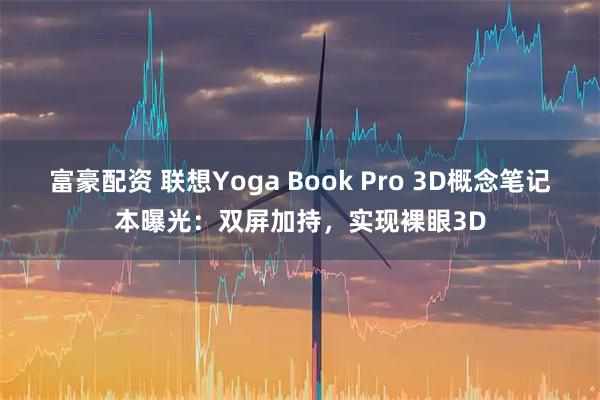 富豪配资 联想Yoga Book Pro 3D概念笔记本曝光：双屏加持，实现裸眼3D