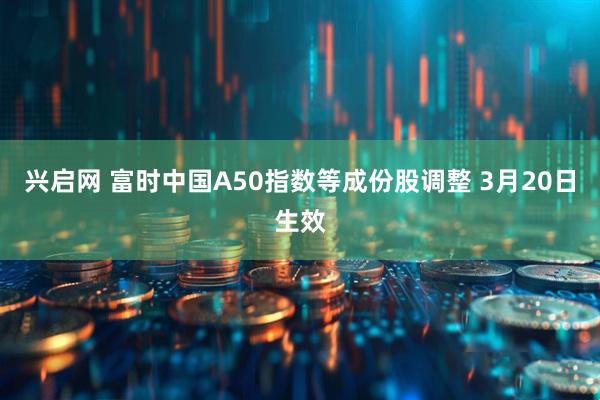 兴启网 富时中国A50指数等成份股调整 3月20日生效