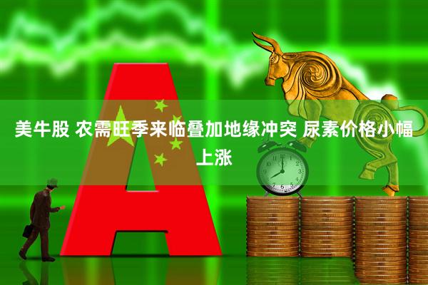 美牛股 农需旺季来临叠加地缘冲突 尿素价格小幅上涨