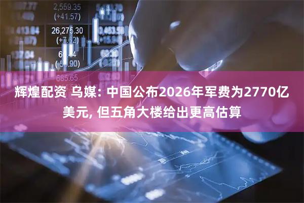 辉煌配资 乌媒: 中国公布2026年军费为2770亿美元, 但五角大楼给出更高估算