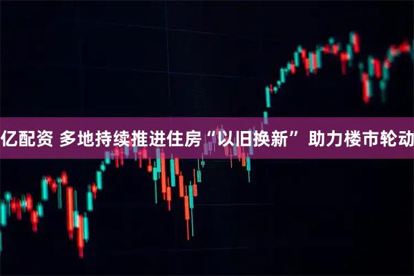 亿配资 多地持续推进住房“以旧换新” 助力楼市轮动