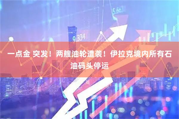 一点金 突发！两艘油轮遭袭！伊拉克境内所有石油码头停运