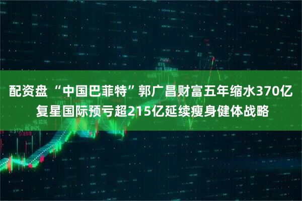 配资盘 “中国巴菲特”郭广昌财富五年缩水370亿 复星国际预亏超215亿延续瘦身健体战略
