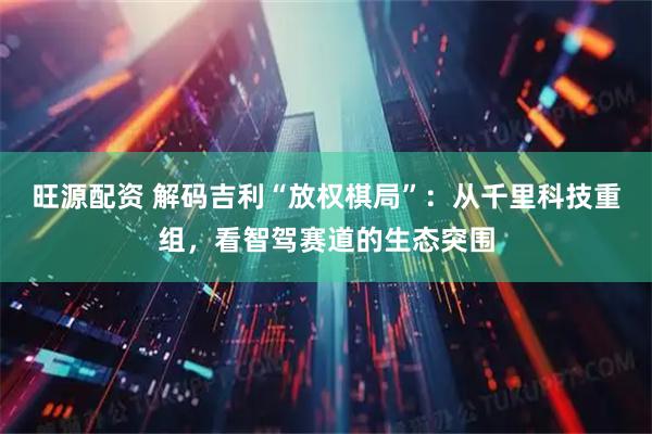 旺源配资 解码吉利“放权棋局”：从千里科技重组，看智驾赛道的生态突围