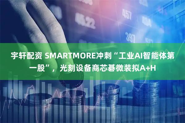宇轩配资 SMARTMORE冲刺“工业AI智能体第一股”，光刻设备商芯碁微装拟A+H