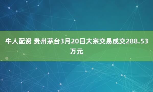 牛人配资 贵州茅台3月20日大宗交易成交288.53万元