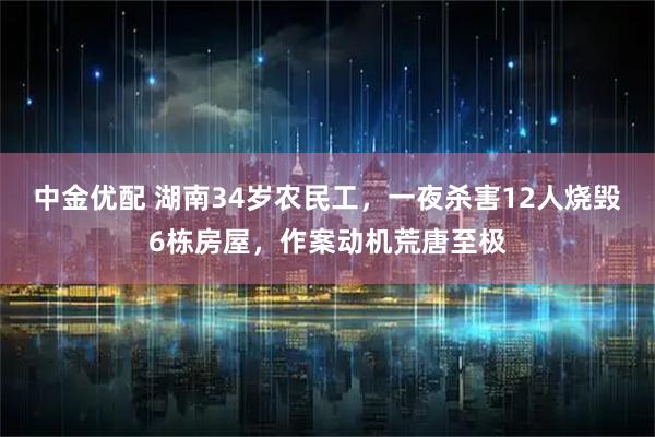 中金优配 湖南34岁农民工，一夜杀害12人烧毁6栋房屋，作案动机荒唐至极