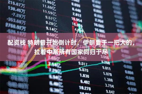 配资栈 特朗普开始倒计时，伊朗要干一把大的，拉着中东所有国家同归于尽