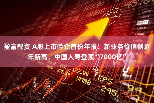 盈富配资 A股上市险企首份年报！新业务价值创近年新高，中国人寿登顶“7000亿”