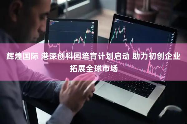 辉煌国际 港深创科园培育计划启动 助力初创企业拓展全球市场