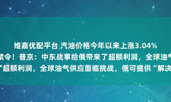 维嘉优配平台 汽油价格今年以来上涨3.04%，俄罗斯实行出口临时禁令！普京：中东战事给俄带来了超额利润，全球油气供应面临挑战，俄可提供“解决方案”