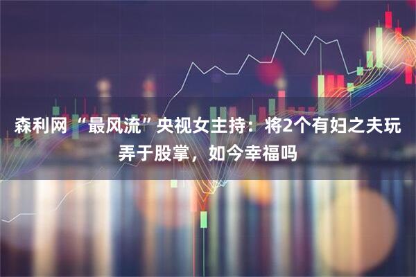 森利网 “最风流”央视女主持：将2个有妇之夫玩弄于股掌，如今幸福吗