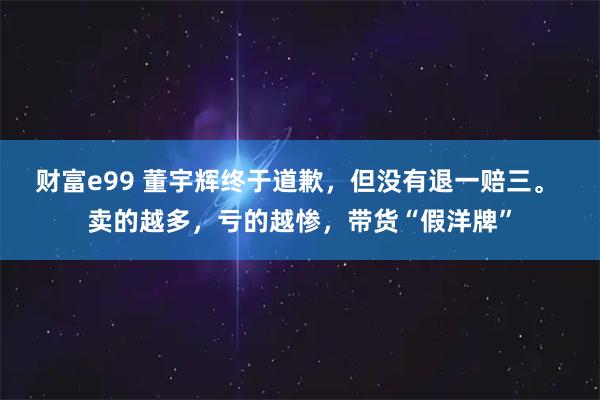 财富e99 董宇辉终于道歉，但没有退一赔三。 卖的越多，亏的越惨，带货“假洋牌”