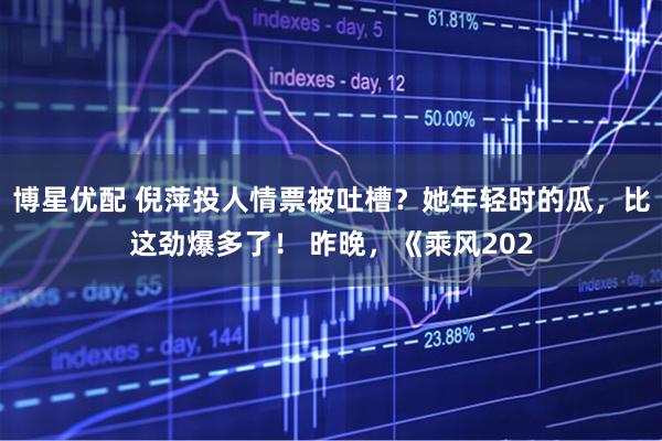 博星优配 倪萍投人情票被吐槽？她年轻时的瓜，比这劲爆多了！ 昨晚，《乘风202