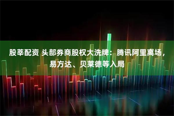 股莘配资 头部券商股权大洗牌：腾讯阿里离场，易方达、贝莱德等入局