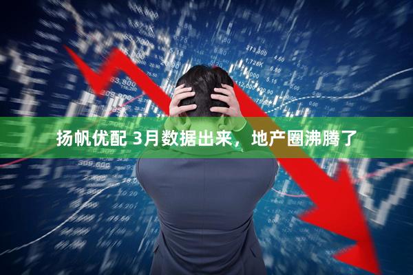 扬帆优配 3月数据出来，地产圈沸腾了