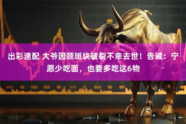 出彩速配 大爷因颈斑块破裂不幸去世！告诫：宁愿少吃面，也要多吃这6物