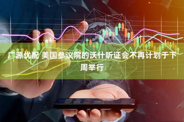 广源优配 美国参议院的沃什听证会不再计划于下周举行