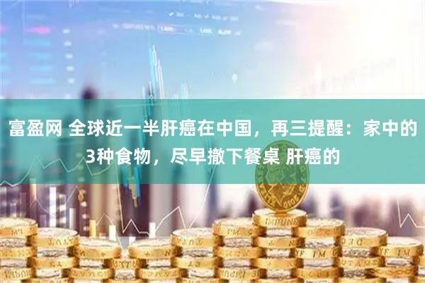 富盈网 全球近一半肝癌在中国，再三提醒：家中的3种食物，尽早撤下餐桌 肝癌的