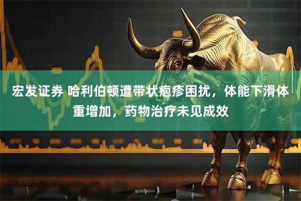 宏发证券 哈利伯顿遭带状疱疹困扰，体能下滑体重增加，药物治疗未见成效