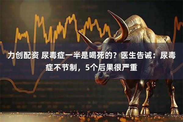 力创配资 尿毒症一半是喝死的？医生告诫：尿毒症不节制，5个后果很严重