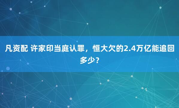 凡资配 许家印当庭认罪，恒大欠的2.4万亿能追回多少？