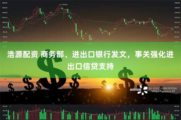 浩源配资 商务部、进出口银行发文，事关强化进出口信贷支持