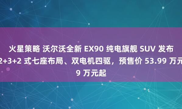 火星策略 沃尔沃全新 EX90 纯电旗舰 SUV 发布：2+3+2 式七座布局、双电机四驱，预售价 53.99 万元起