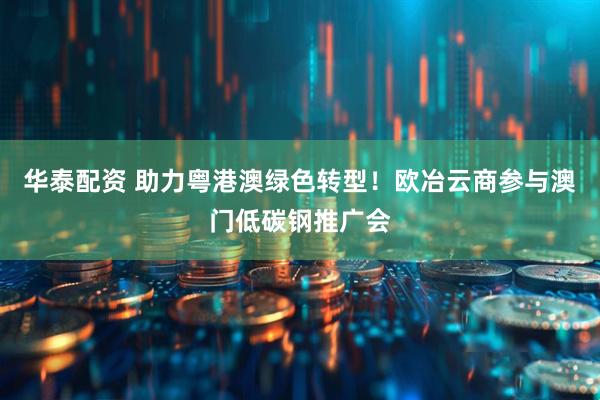 华泰配资 助力粤港澳绿色转型！欧冶云商参与澳门低碳钢推广会