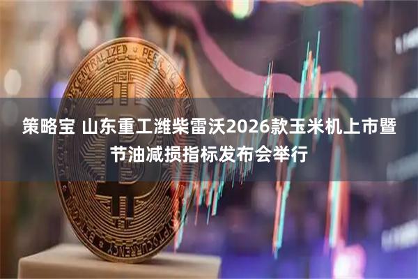 策略宝 山东重工潍柴雷沃2026款玉米机上市暨节油减损指标发布会举行