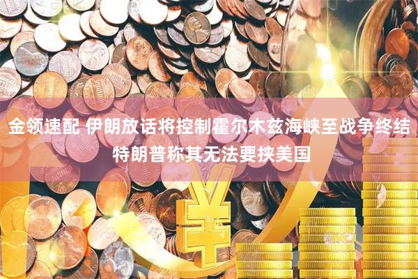 金领速配 伊朗放话将控制霍尔木兹海峡至战争终结 特朗普称其无法要挟美国