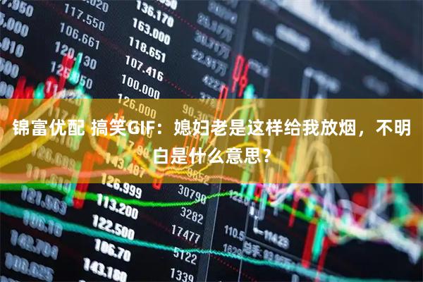 锦富优配 搞笑GIF：媳妇老是这样给我放烟，不明白是什么意思？