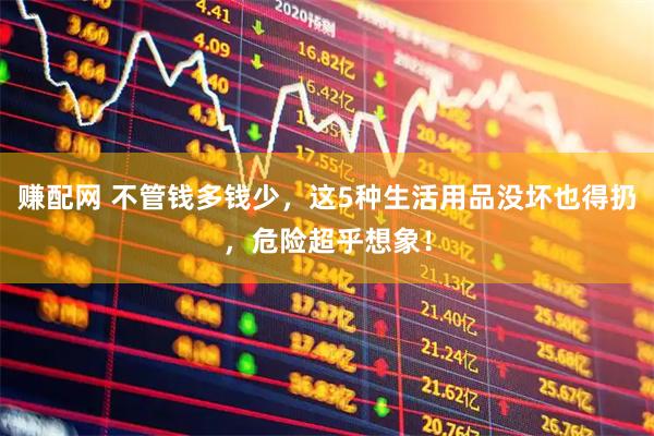 赚配网 不管钱多钱少，这5种生活用品没坏也得扔，危险超乎想象！