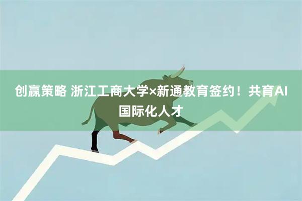 创赢策略 浙江工商大学×新通教育签约！共育AI国际化人才