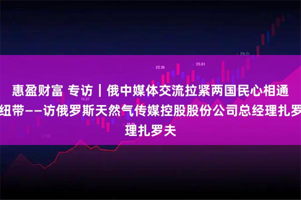 惠盈财富 专访|俄中媒体交流拉紧两国民心相通的纽带——访俄罗斯天然气传媒控股股份公司总经理扎罗夫