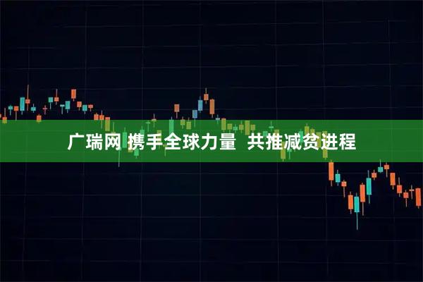 广瑞网 携手全球力量 共推减贫进程