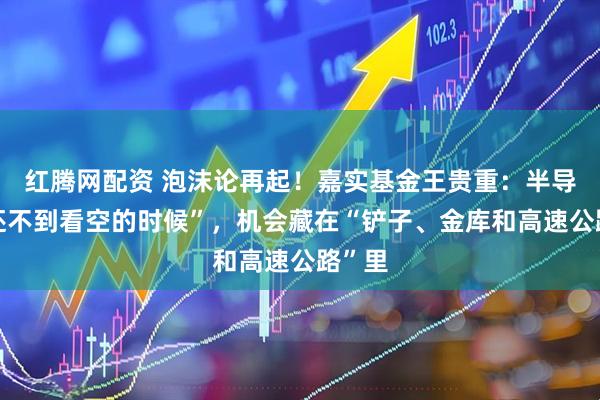 红腾网配资 泡沫论再起!嘉实基金王贵重:半导体“还不到看空的时候”,机会藏在“铲子、金库和高速公路”里