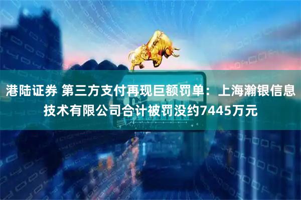 港陆证券 第三方支付再现巨额罚单：上海瀚银信息技术有限公司合计被罚没约7445万元