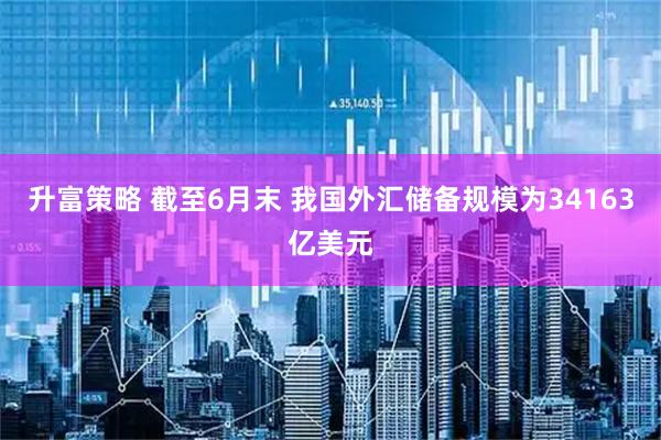 升富策略 截至6月末 我国外汇储备规模为34163亿美元