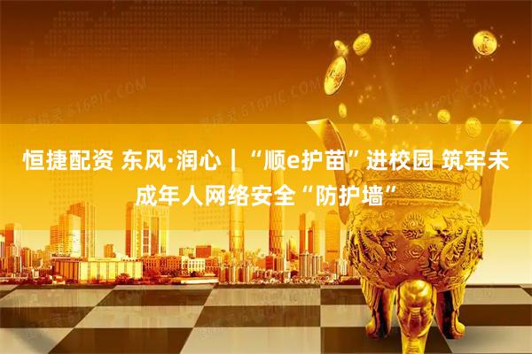 恒捷配资 东风·润心|“顺e护苗”进校园 筑牢未成年人网络安全“防护墙”