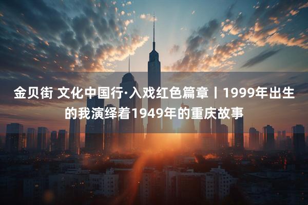 金贝街 文化中国行·入戏红色篇章丨1999年出生的我演绎着1949年的重庆故事
