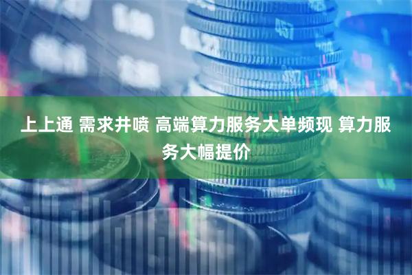上上通 需求井喷 高端算力服务大单频现 算力服务大幅提价